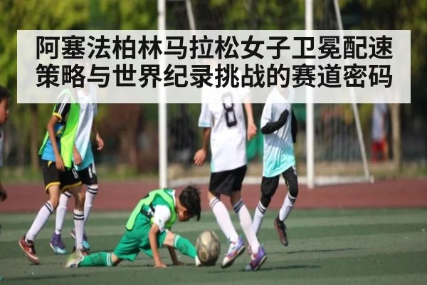 阿塞法柏林马拉松女子卫冕配速策略与世界纪录挑战的赛道密码