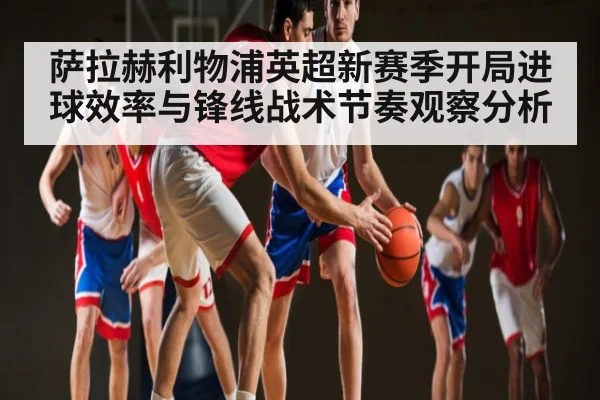 萨拉赫利物浦英超新赛季开局进球效率与锋线战术节奏观察分析